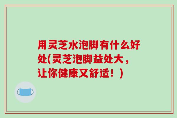用灵芝水泡脚有什么好处(灵芝泡脚益处大,让你健康又舒适!) 用灵芝水泡脚有什么好处(灵芝泡脚益处大,让你健康又舒适!)