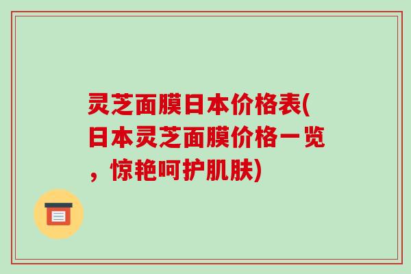 灵芝面膜日本价格表(日本灵芝面膜价格一览,惊艳呵护) 灵芝面膜日本价格表(日本灵芝面膜价格一览,惊艳呵护)