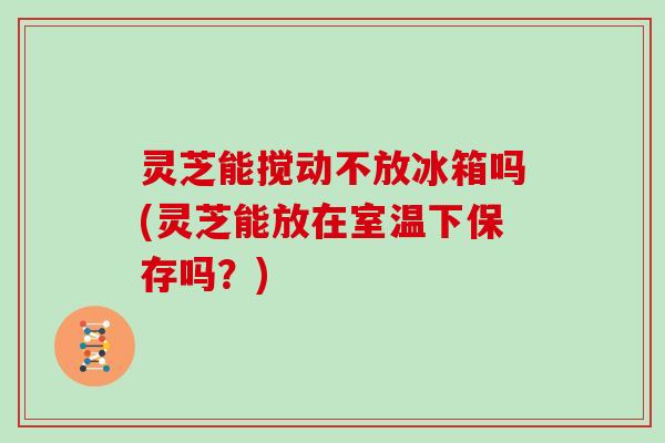 灵芝能搅动不放冰箱吗(灵芝能放在室温下保存吗?) 灵芝能搅动不放冰箱吗(灵芝能放在室温下保存吗?)
