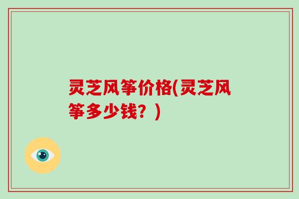 灵芝风筝价格(灵芝风筝多少钱?) 灵芝风筝价格(灵芝风筝多少钱?)