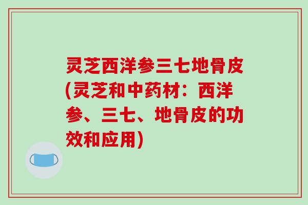 灵芝西洋参三七地骨皮(灵芝和材:西洋参、三七、地骨皮的功效和应用) 灵芝西洋参三七地骨皮(灵芝和材:西洋参、三七、地骨皮的功效和应用)