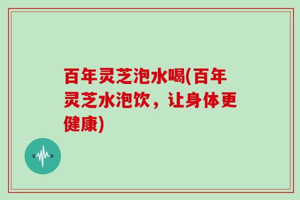百年灵芝泡水喝(百年灵芝水泡饮,让身体更健康) 百年灵芝泡水喝(百年灵芝水泡饮,让身体更健康)