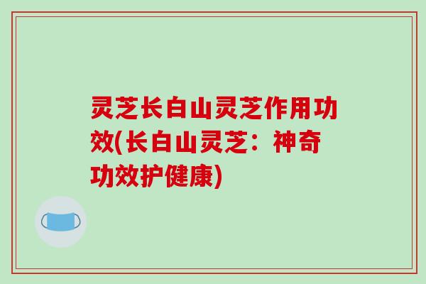 灵芝长白山灵芝作用功效(长白山灵芝:神奇功效护健康) 灵芝长白山灵芝作用功效(长白山灵芝:神奇功效护健康)