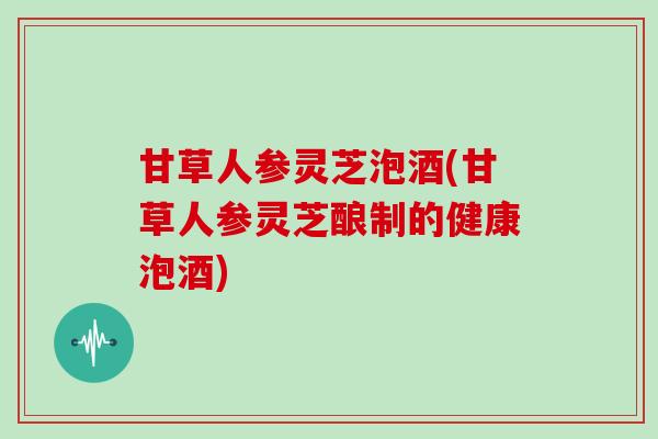 甘草人参灵芝泡酒(甘草人参灵芝酿制的健康泡酒)