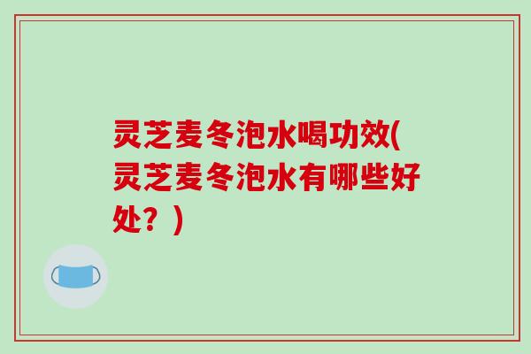 灵芝麦冬泡水喝功效(灵芝麦冬泡水有哪些好处?) 灵芝麦冬泡水喝功效(灵芝麦冬泡水有哪些好处?)