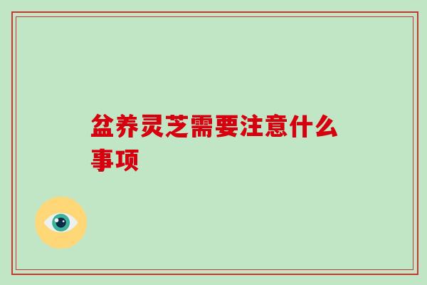 盆养灵芝需要注意什么事项 盆养灵芝需要注意什么事项