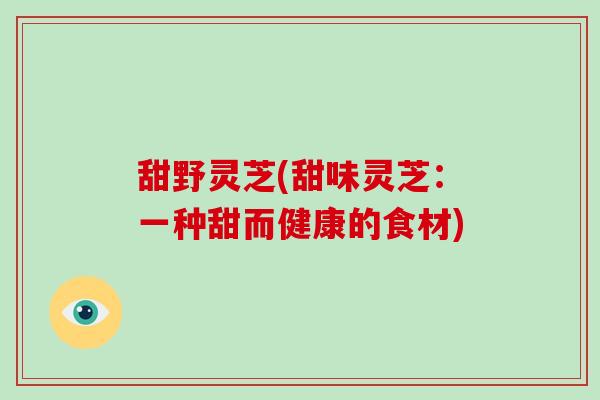 甜野灵芝(甜味灵芝:一种甜而健康的食材) 甜野灵芝(甜味灵芝:一种甜而健康的食材)