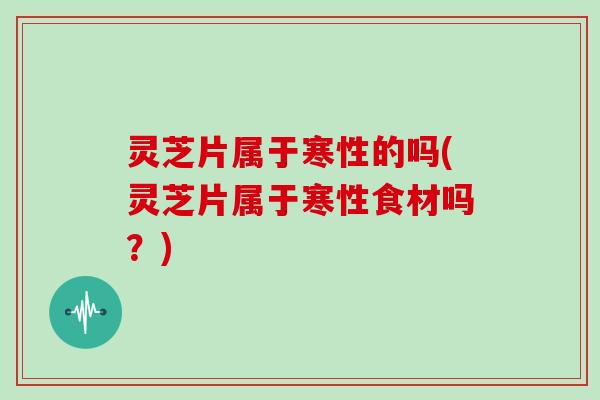 灵芝片属于寒性的吗(灵芝片属于寒性食材吗?) 灵芝片属于寒性的吗(灵芝片属于寒性食材吗?)