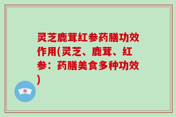 灵芝鹿茸红参药膳功效作用(灵芝、鹿茸、红参:药膳美食多种功效) 灵芝鹿茸红参药膳功效作用(灵芝、鹿茸、红参:药膳美食多种功效)