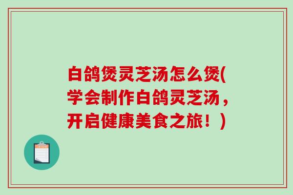 白鸽煲灵芝汤怎么煲(学会制作白鸽灵芝汤,开启健康美食之旅!) 白鸽煲灵芝汤怎么煲(学会制作白鸽灵芝汤,开启健康美食之旅!)