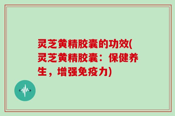 灵芝黄精胶囊的功效(灵芝黄精胶囊:保健养生,增强免疫力) 灵芝黄精胶囊的功效(灵芝黄精胶囊:保健养生,增强免疫力)