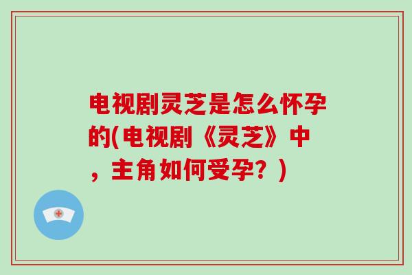 电视剧灵芝是怎么怀孕的(电视剧《灵芝》中,主角如何受孕?) 电视剧灵芝是怎么怀孕的(电视剧《灵芝》中,主角如何受孕?)