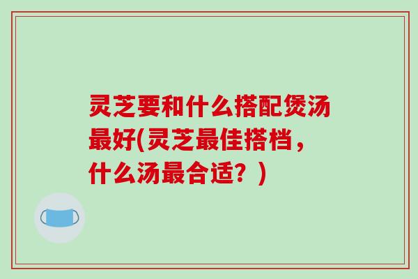 灵芝要和什么搭配煲汤好(灵芝佳搭档,什么汤合适?) 灵芝要和什么搭配煲汤好(灵芝佳搭档,什么汤合适?)