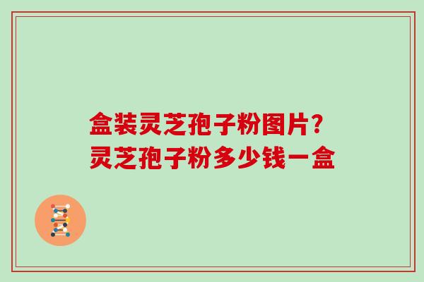 盒装灵芝孢子粉图片?灵芝孢子粉多少钱一盒 盒装灵芝孢子粉图片?灵芝孢子粉多少钱一盒