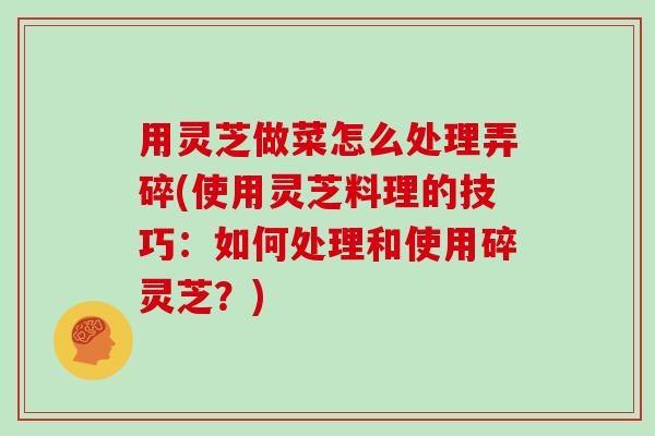 用灵芝做菜怎么处理弄碎(使用灵芝料理的技巧:如何处理和使用碎灵芝?) 用灵芝做菜怎么处理弄碎(使用灵芝料理的技巧:如何处理和使用碎灵芝?)