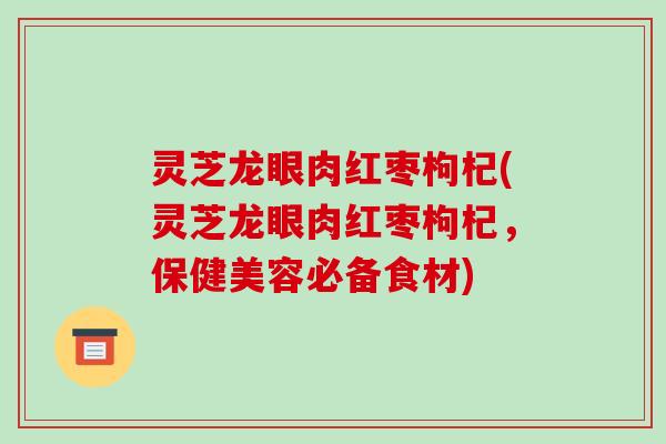 灵芝龙眼肉红枣枸杞(灵芝龙眼肉红枣枸杞,保健美容必备食材) 灵芝龙眼肉红枣枸杞(灵芝龙眼肉红枣枸杞,保健美容必备食材)
