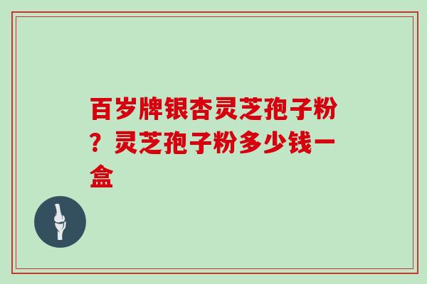 百岁牌银杏灵芝孢子粉?灵芝孢子粉多少钱一盒 百岁牌银杏灵芝孢子粉?灵芝孢子粉多少钱一盒