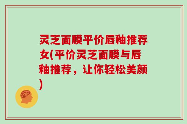 灵芝面膜平价唇釉推荐女(平价灵芝面膜与唇釉推荐,让你轻松美颜) 灵芝面膜平价唇釉推荐女(平价灵芝面膜与唇釉推荐,让你轻松美颜)