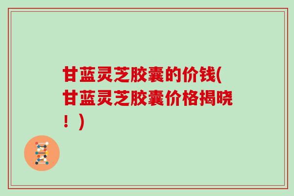 甘蓝灵芝胶囊的价钱(甘蓝灵芝胶囊价格揭晓！)