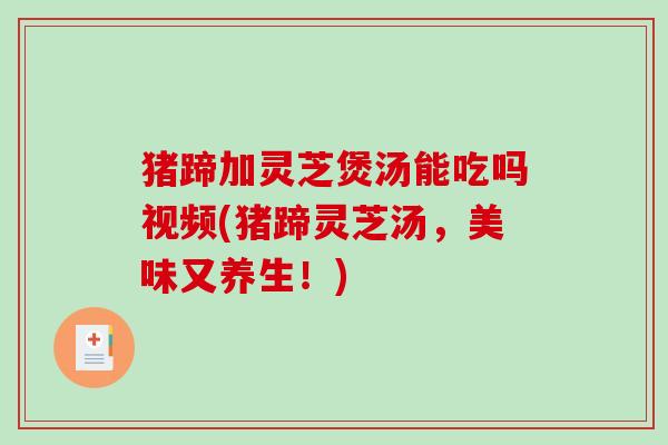 猪蹄加灵芝煲汤能吃吗视频(猪蹄灵芝汤,美味又养生!) 猪蹄加灵芝煲汤能吃吗视频(猪蹄灵芝汤,美味又养生!)