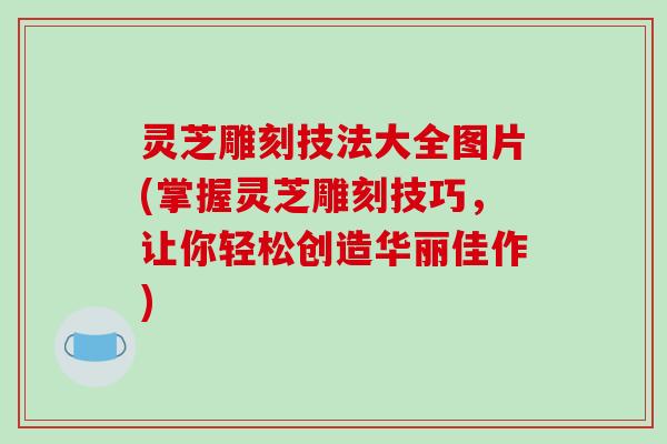 灵芝雕刻技法大全图片(掌握灵芝雕刻技巧,让你轻松创造华丽佳作) 灵芝雕刻技法大全图片(掌握灵芝雕刻技巧,让你轻松创造华丽佳作)