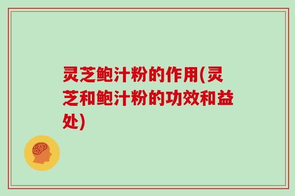 灵芝鲍汁粉的作用(灵芝和鲍汁粉的功效和益处)
