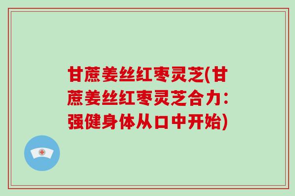 甘蔗姜丝红枣灵芝(甘蔗姜丝红枣灵芝合力:强健身体从口中开始) 甘蔗姜丝红枣灵芝(甘蔗姜丝红枣灵芝合力:强健身体从口中开始)