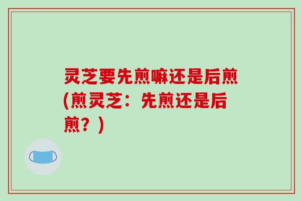 灵芝要先煎嘛还是后煎(煎灵芝:先煎还是后煎?) 灵芝要先煎嘛还是后煎(煎灵芝:先煎还是后煎?)