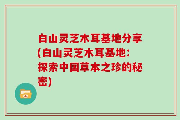 白山灵芝木耳基地分享(白山灵芝木耳基地：探索中国草本之珍的秘密)