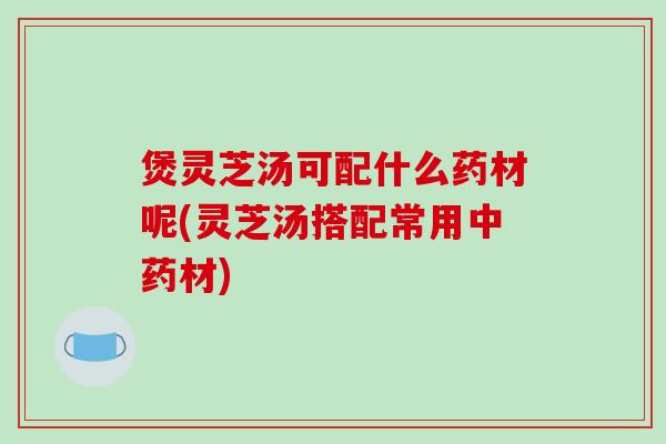 煲灵芝汤可配什么药材呢(灵芝汤搭配常用材)