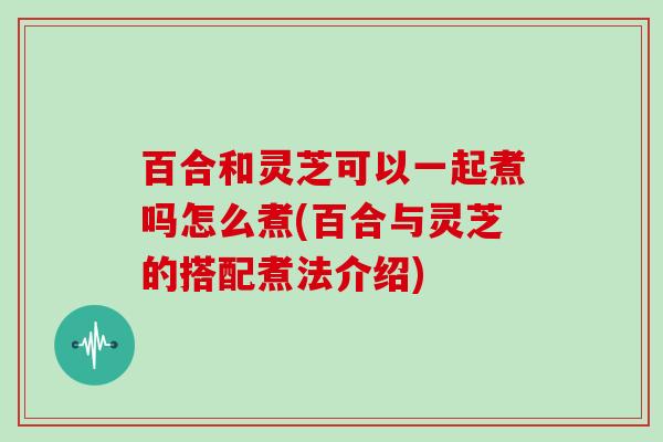 百合和灵芝可以一起煮吗怎么煮(百合与灵芝的搭配煮法介绍) 百合和灵芝可以一起煮吗怎么煮(百合与灵芝的搭配煮法介绍)