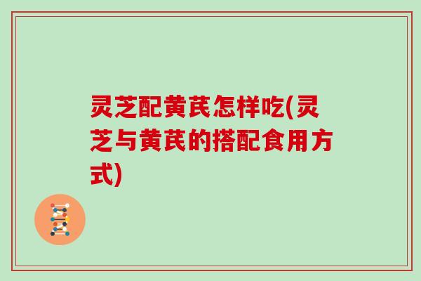 灵芝配黄芪怎样吃(灵芝与黄芪的搭配食用方式)