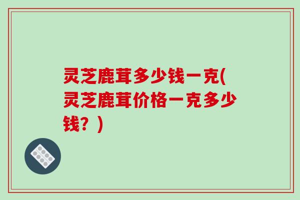 灵芝鹿茸多少钱一克(灵芝鹿茸价格一克多少钱?) 灵芝鹿茸多少钱一克(灵芝鹿茸价格一克多少钱?)