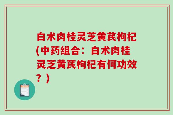 白术肉桂灵芝黄芪枸杞(组合:白术肉桂灵芝黄芪枸杞有何功效?) 白术肉桂灵芝黄芪枸杞(组合:白术肉桂灵芝黄芪枸杞有何功效?)