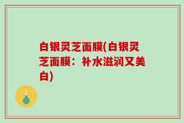 白银灵芝面膜(白银灵芝面膜:补水滋润又美白) 白银灵芝面膜(白银灵芝面膜:补水滋润又美白)