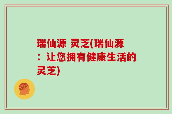 瑞仙源 灵芝(瑞仙源:让您拥有健康生活的灵芝) 瑞仙源 灵芝(瑞仙源:让您拥有健康生活的灵芝)