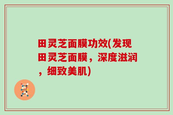 田灵芝面膜功效(发现田灵芝面膜,深度滋润,细致美肌) 田灵芝面膜功效(发现田灵芝面膜,深度滋润,细致美肌)