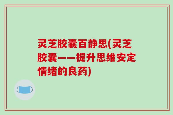 灵芝胶囊百静思(灵芝胶囊——提升思维情绪的良药) 灵芝胶囊百静思(灵芝胶囊——提升思维情绪的良药)