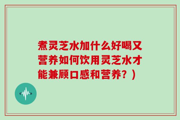 煮灵芝水加什么好喝又营养如何饮用灵芝水才能兼顾口感和营养?) 煮灵芝水加什么好喝又营养如何饮用灵芝水才能兼顾口感和营养?)