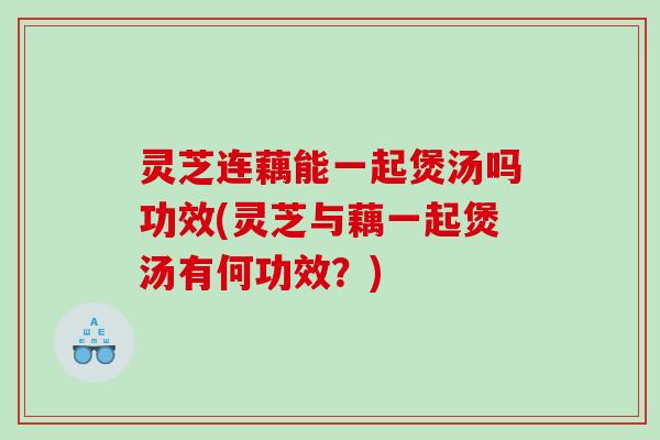 灵芝连藕能一起煲汤吗功效(灵芝与藕一起煲汤有何功效？)