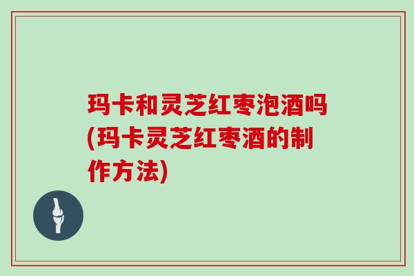 玛卡和灵芝红枣泡酒吗(玛卡灵芝红枣酒的制作方法) 玛卡和灵芝红枣泡酒吗(玛卡灵芝红枣酒的制作方法)