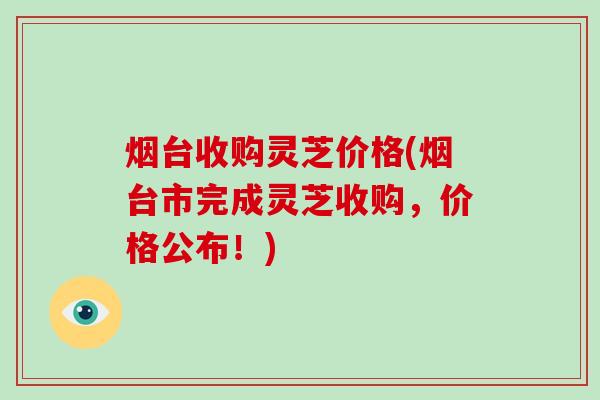 烟台收购灵芝价格(烟台市完成灵芝收购,价格公布!) 烟台收购灵芝价格(烟台市完成灵芝收购,价格公布!)