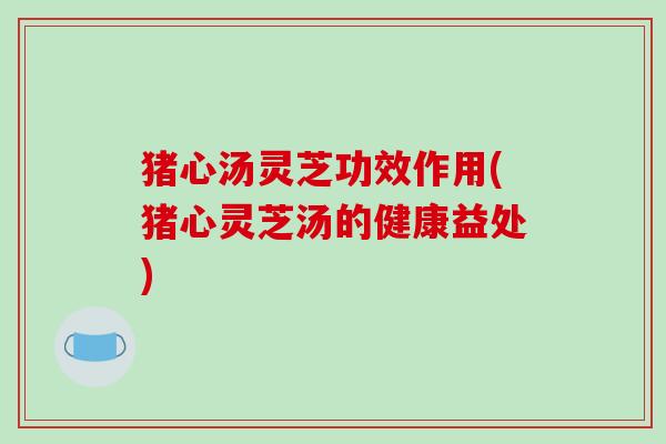 猪心汤灵芝功效作用(猪心灵芝汤的健康益处) 猪心汤灵芝功效作用(猪心灵芝汤的健康益处)