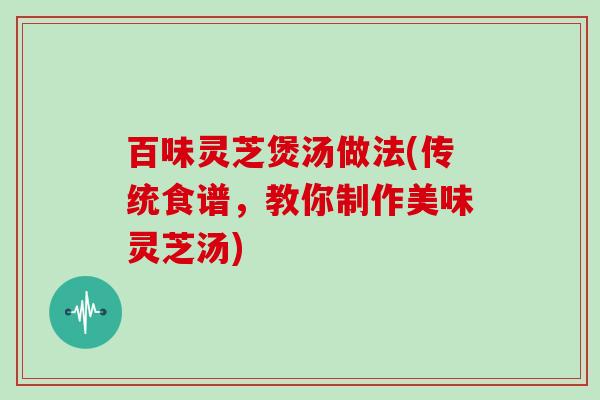 百味灵芝煲汤做法(传统食谱,教你制作美味灵芝汤) 百味灵芝煲汤做法(传统食谱,教你制作美味灵芝汤)
