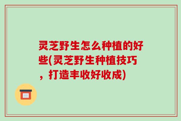 灵芝野生怎么种植的好些(灵芝野生种植技巧,打造丰收好收成) 灵芝野生怎么种植的好些(灵芝野生种植技巧,打造丰收好收成)