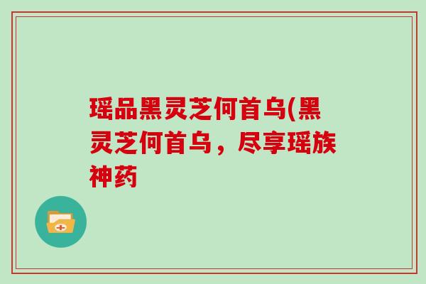 瑶品黑灵芝何首乌(黑灵芝何首乌,尽享瑶族神药 瑶品黑灵芝何首乌(黑灵芝何首乌,尽享瑶族神药