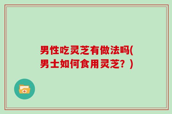 男性吃灵芝有做法吗(男士如何食用灵芝?) 男性吃灵芝有做法吗(男士如何食用灵芝?)