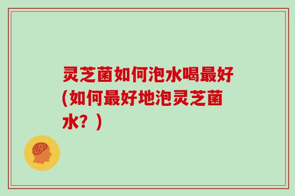灵芝菌如何泡水喝好(如何好地泡灵芝菌水?) 灵芝菌如何泡水喝好(如何好地泡灵芝菌水?)