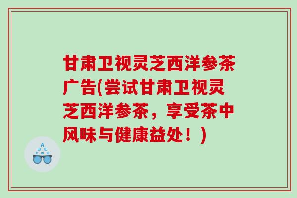 甘肃卫视灵芝西洋参茶广告(尝试甘肃卫视灵芝西洋参茶,享受茶中风味与健康益处!) 甘肃卫视灵芝西洋参茶广告(尝试甘肃卫视灵芝西洋参茶,享受茶中风味与健康益处!)