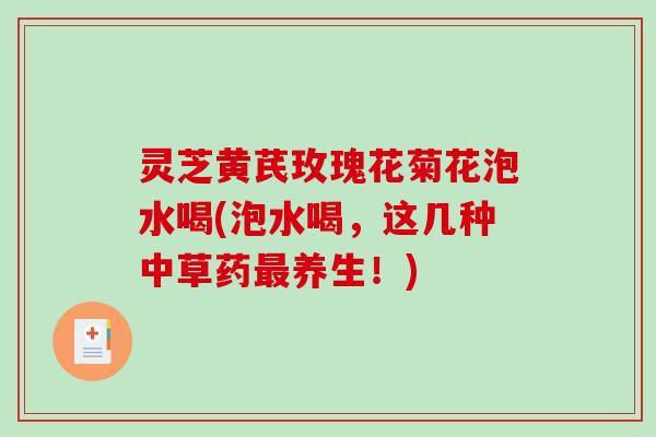 灵芝黄芪玫瑰花菊花泡水喝(泡水喝,这几种中草药养生!) 灵芝黄芪玫瑰花菊花泡水喝(泡水喝,这几种中草药养生!)